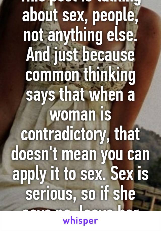 This post is talking about sex, people, not anything else. And just because common thinking says that when a woman is contradictory, that doesn't mean you can apply it to sex. Sex is serious, so if she says no, leave her alone.