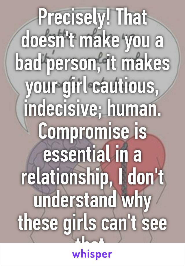 Precisely! That doesn't make you a bad person, it makes your girl cautious, indecisive; human. Compromise is essential in a relationship, I don't understand why these girls can't see that.