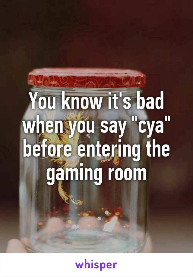 You know it's bad when you say "cya" before entering the gaming room