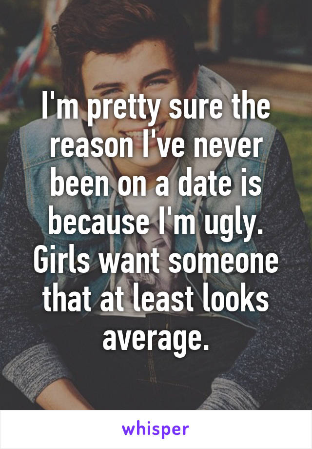 I'm pretty sure the reason I've never been on a date is because I'm ugly. Girls want someone that at least looks average.