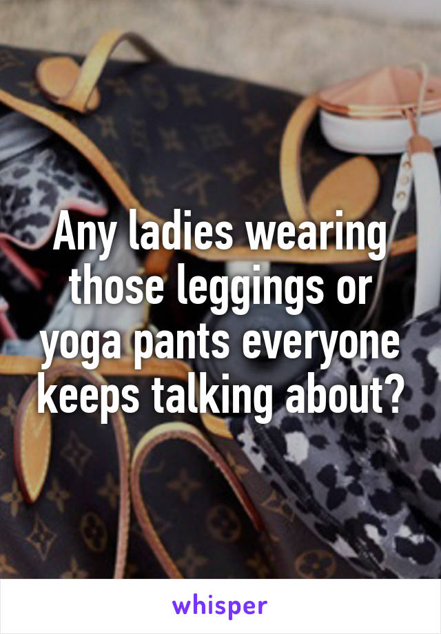 Any ladies wearing those leggings or yoga pants everyone keeps talking about?