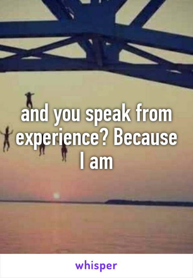 and you speak from experience? Because I am