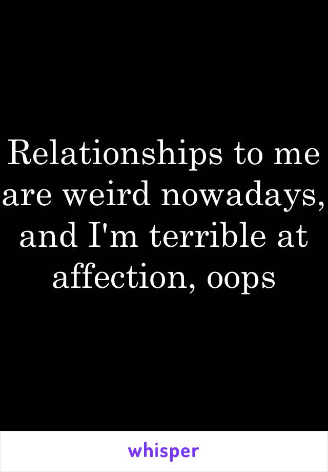 Relationships to me are weird nowadays, and I'm terrible at affection, oops