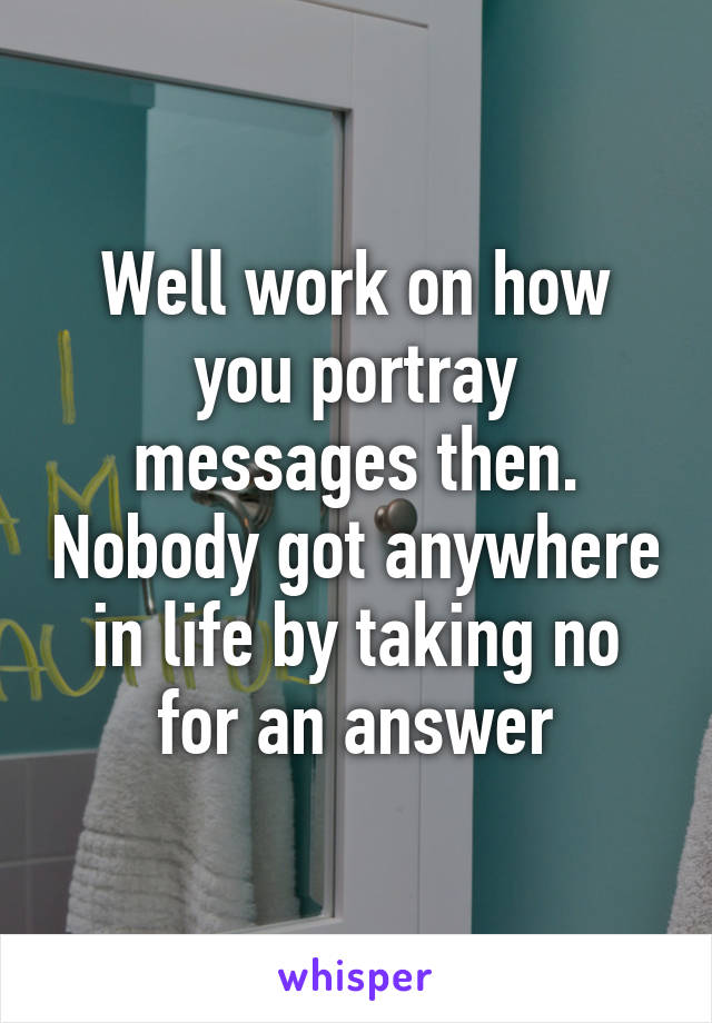 Well work on how you portray messages then. Nobody got anywhere in life by taking no for an answer