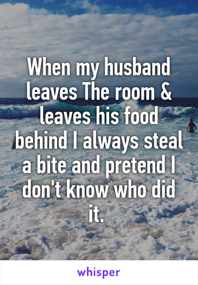 When my husband leaves The room & leaves his food behind I always steal a bite and pretend I don't know who did it. 