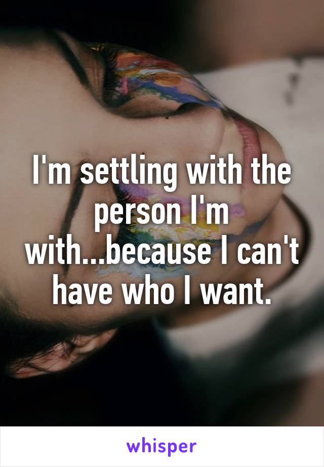 I'm settling with the person I'm with...because I can't have who I want.