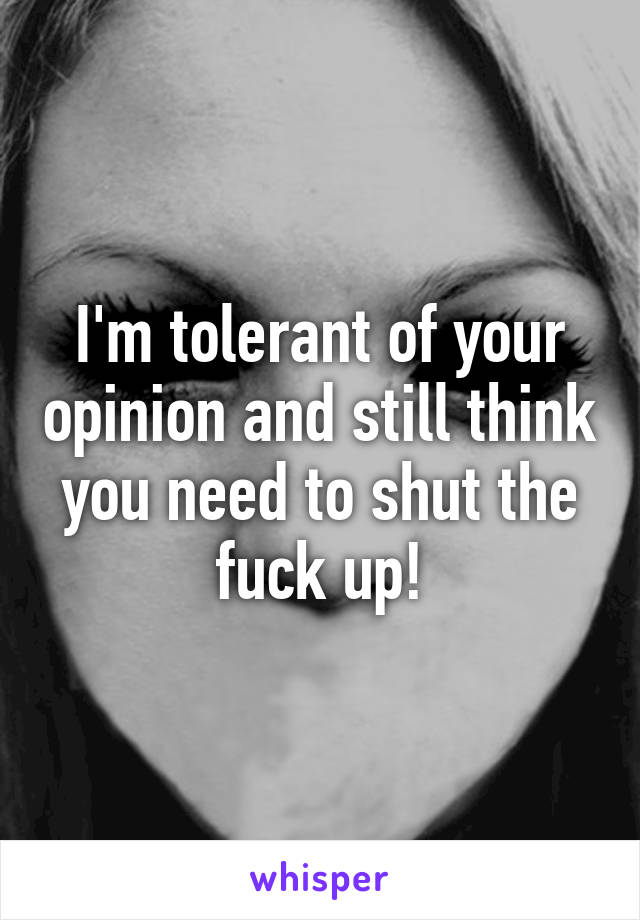 I'm tolerant of your opinion and still think you need to shut the fuck up!