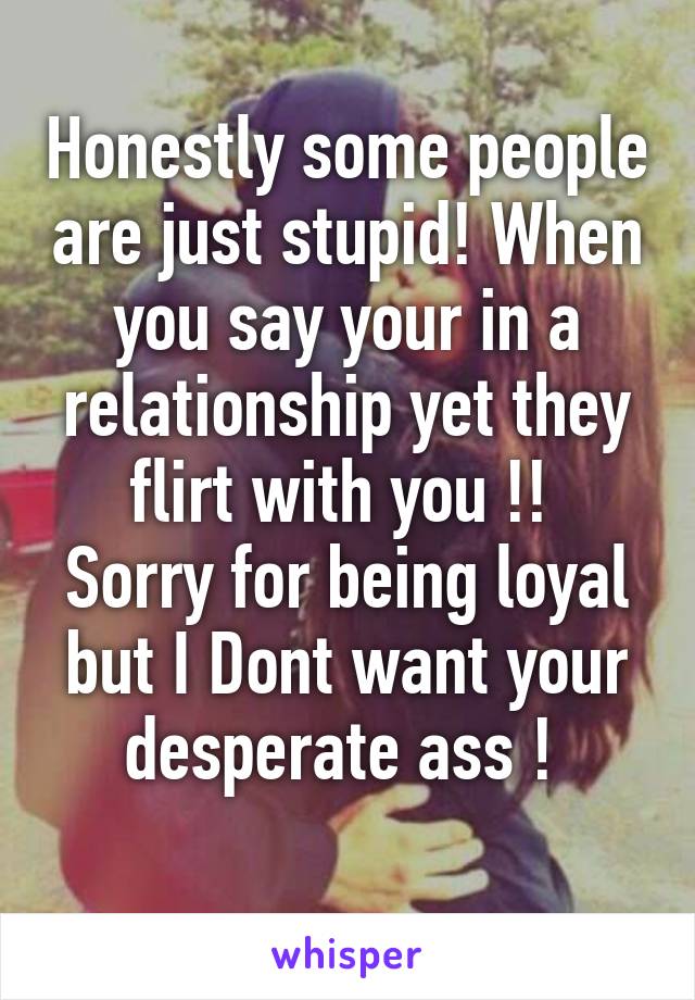 Honestly some people are just stupid! When you say your in a relationship yet they flirt with you !! 
Sorry for being loyal but I Dont want your desperate ass ! 
