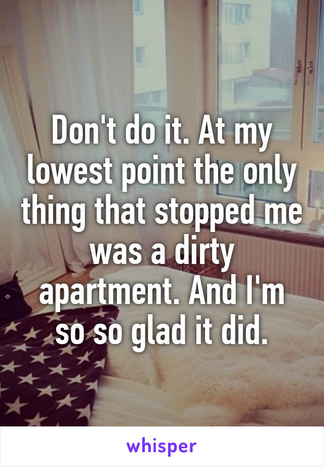 Don't do it. At my lowest point the only thing that stopped me was a dirty apartment. And I'm so so glad it did.