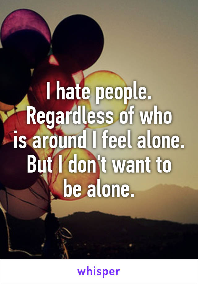 I hate people.
Regardless of who is around I feel alone.
But I don't want to be alone.