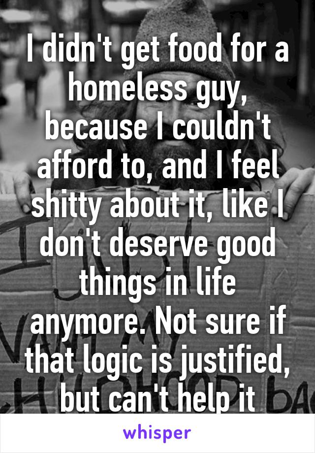 I didn't get food for a homeless guy, because I couldn't afford to, and I feel shitty about it, like I don't deserve good things in life anymore. Not sure if that logic is justified, but can't help it