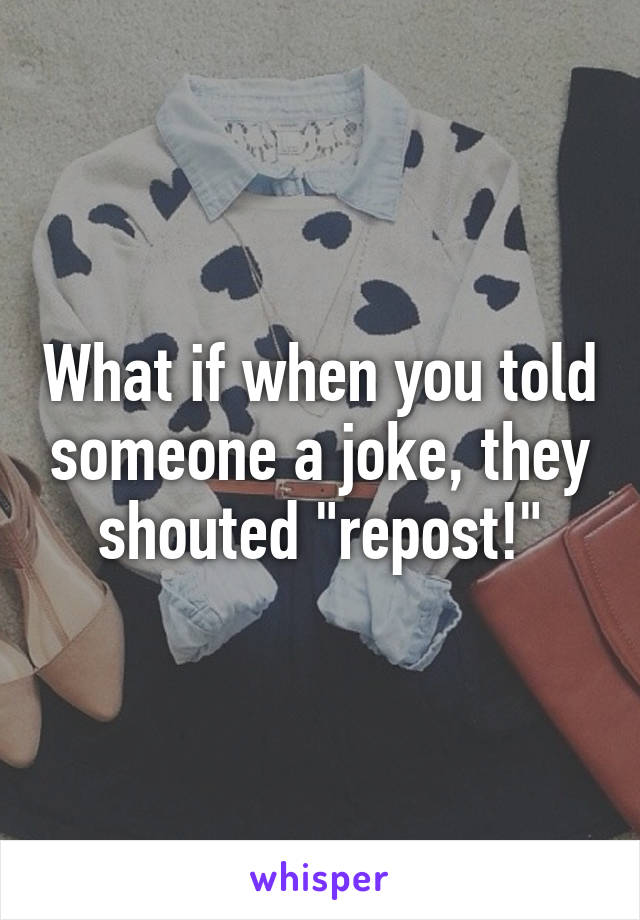 What if when you told someone a joke, they shouted "repost!"