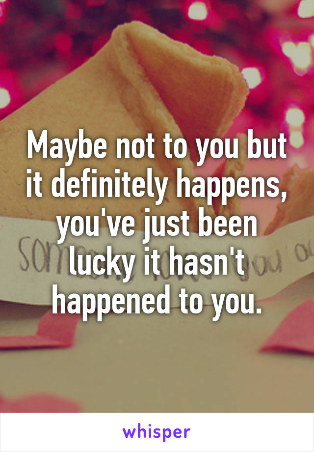 Maybe not to you but it definitely happens, you've just been lucky it hasn't happened to you.