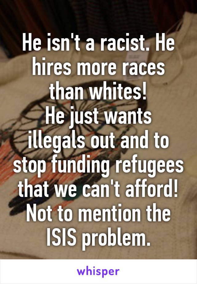 He isn't a racist. He hires more races than whites!
He just wants illegals out and to stop funding refugees that we can't afford!
Not to mention the ISIS problem.