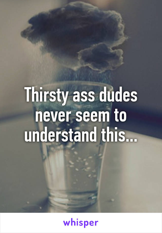 Thirsty ass dudes never seem to understand this...