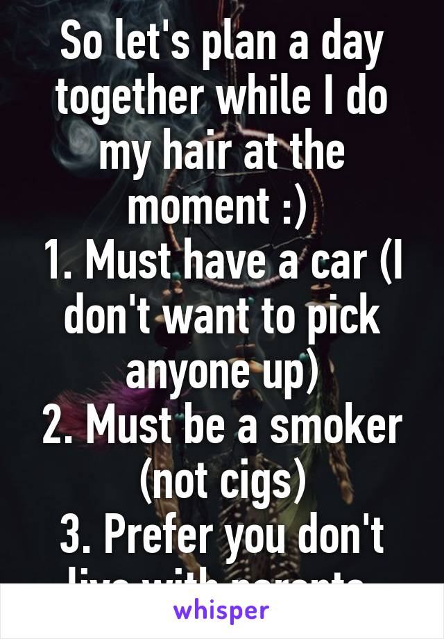 So let's plan a day together while I do my hair at the moment :) 
1. Must have a car (I don't want to pick anyone up)
2. Must be a smoker (not cigs)
3. Prefer you don't live with parents.