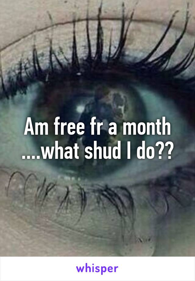 Am free fr a month ....what shud I do??