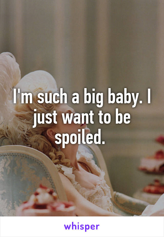 I'm such a big baby. I just want to be spoiled. 