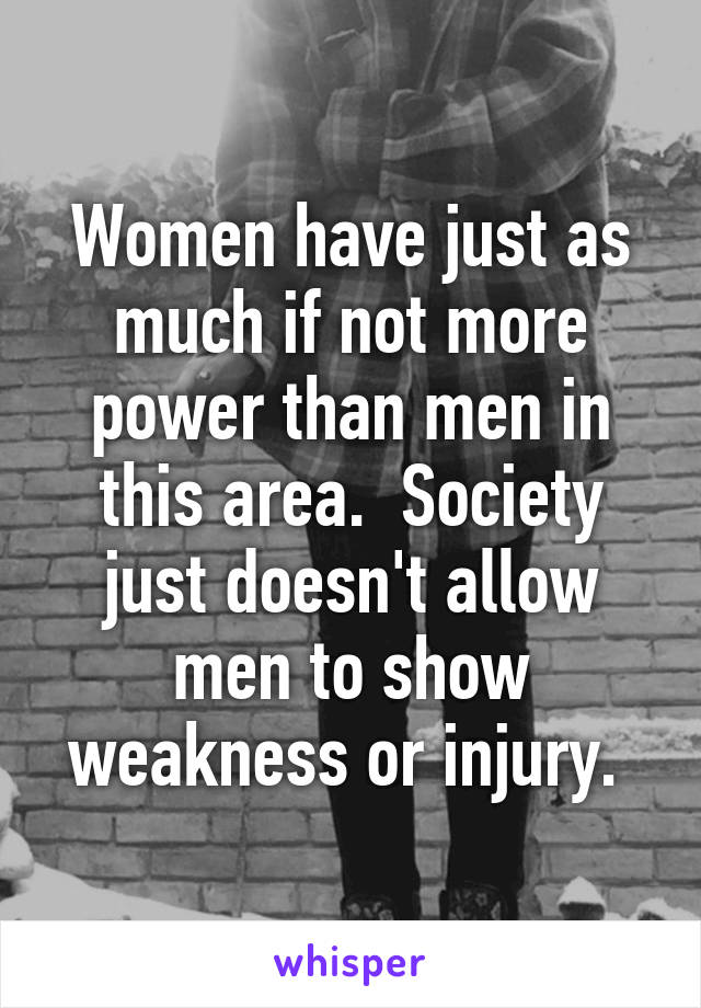 Women have just as much if not more power than men in this area.  Society just doesn't allow men to show weakness or injury. 