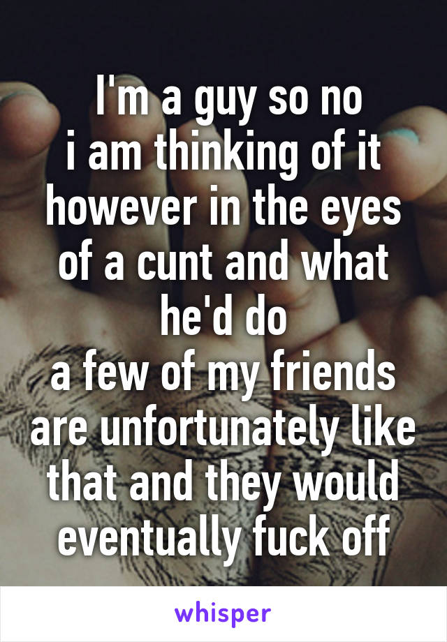  I'm a guy so no
i am thinking of it however in the eyes of a cunt and what he'd do
a few of my friends are unfortunately like that and they would eventually fuck off