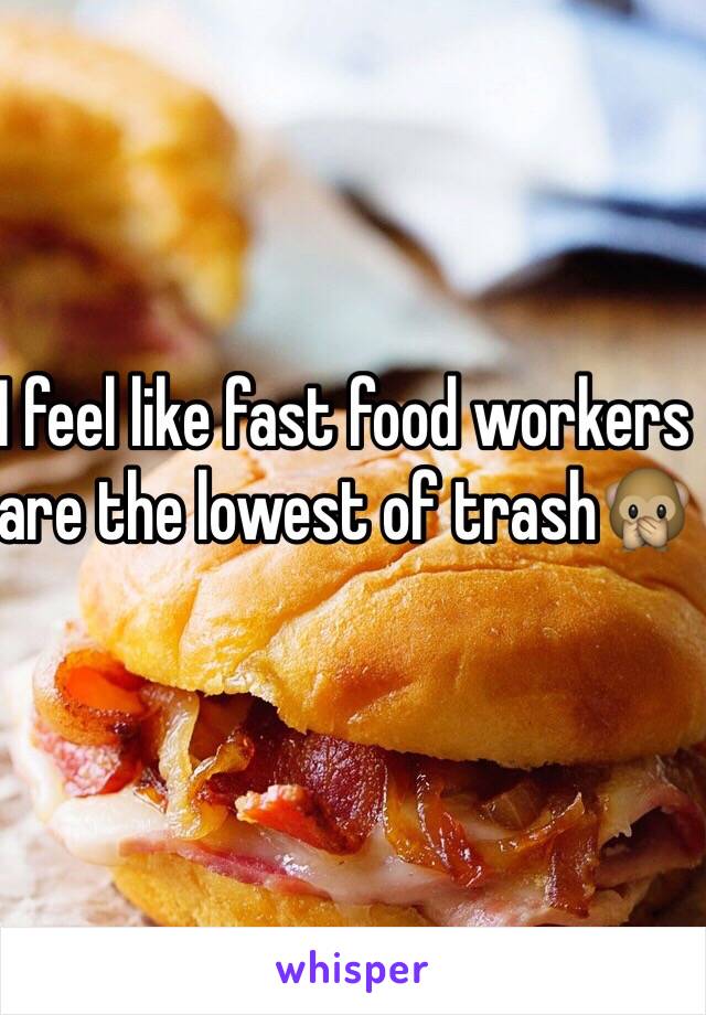 I feel like fast food workers are the lowest of trash🙊