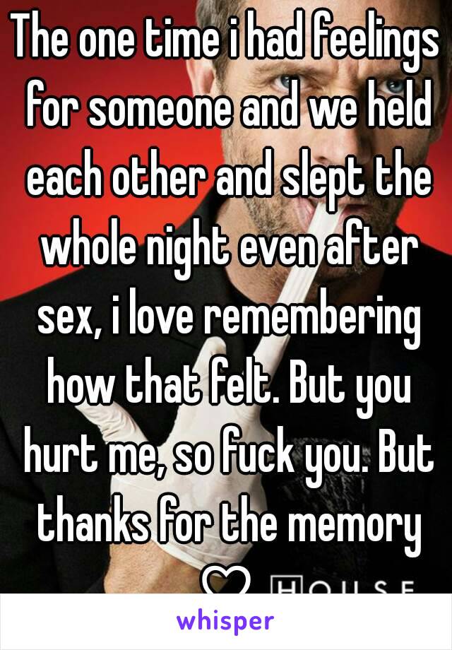 The one time i had feelings for someone and we held each other and slept the whole night even after sex, i love remembering how that felt. But you hurt me, so fuck you. But thanks for the memory ♡ 