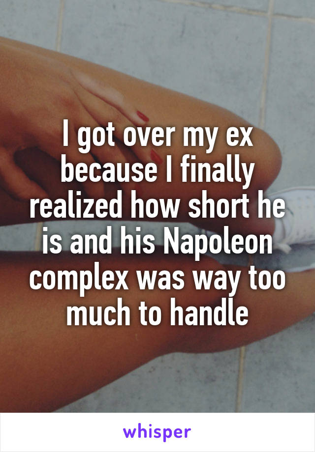 I got over my ex because I finally realized how short he is and his Napoleon complex was way too much to handle