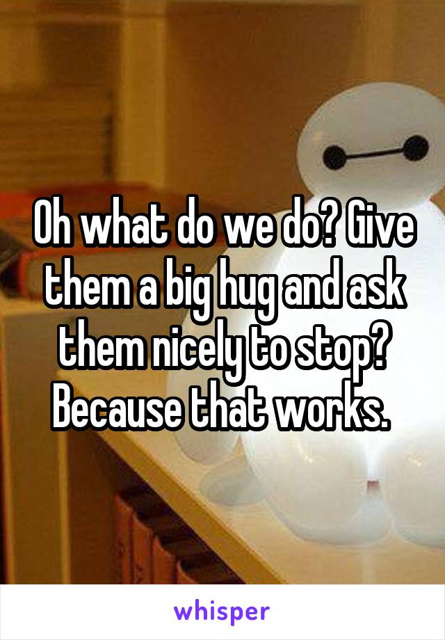 Oh what do we do? Give them a big hug and ask them nicely to stop? Because that works. 