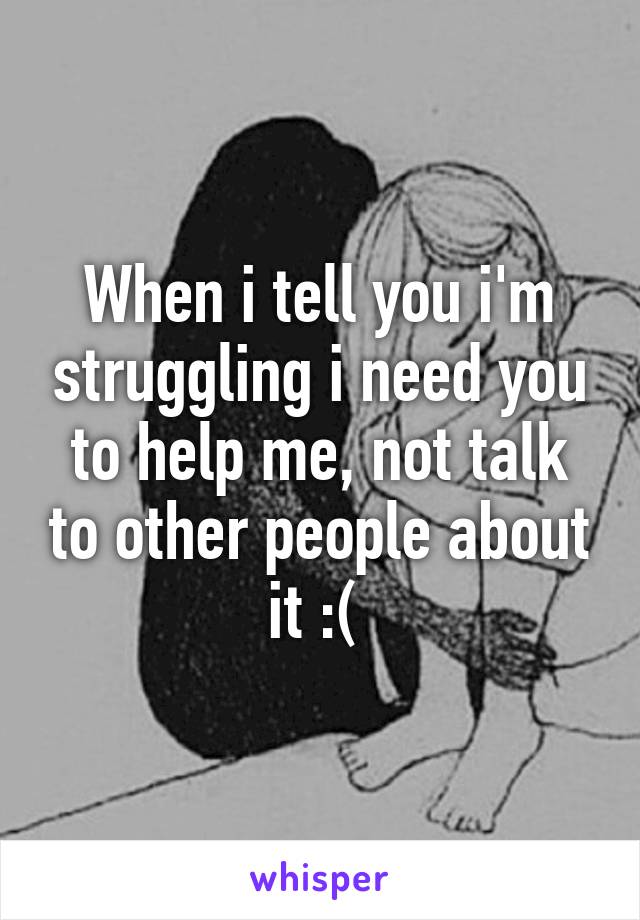 When i tell you i'm struggling i need you to help me, not talk to other people about it :( 