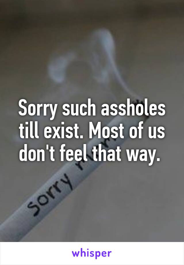 Sorry such assholes till exist. Most of us don't feel that way. 