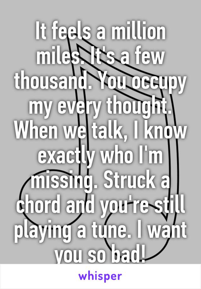 It feels a million miles. It's a few thousand. You occupy my every thought. When we talk, I know exactly who I'm missing. Struck a chord and you're still playing a tune. I want you so bad!