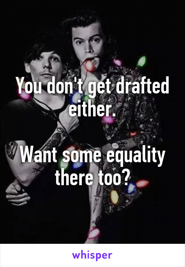 You don't get drafted either.

Want some equality there too?