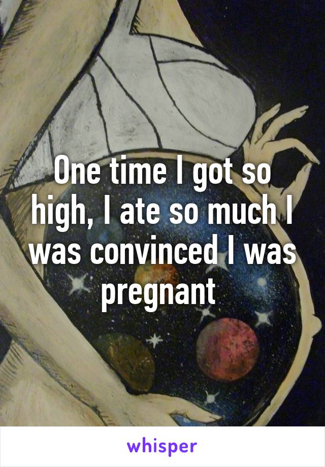 One time I got so high, I ate so much I was convinced I was pregnant 