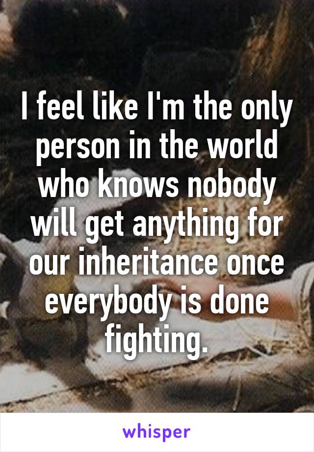 I feel like I'm the only person in the world who knows nobody will get anything for our inheritance once everybody is done fighting.