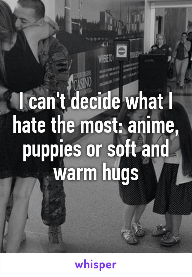 I can't decide what I hate the most: anime, puppies or soft and warm hugs