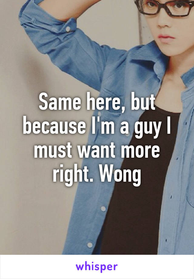 Same here, but because I'm a guy I must want more right. Wong