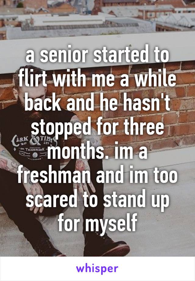 a senior started to flirt with me a while back and he hasn't stopped for three months. im a freshman and im too scared to stand up for myself