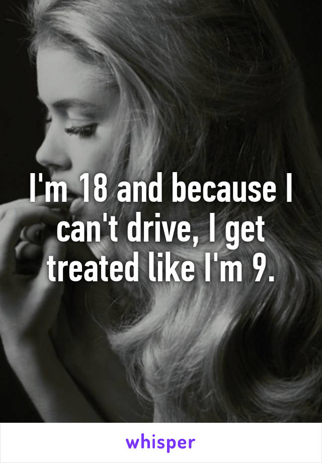 I'm 18 and because I can't drive, I get treated like I'm 9.