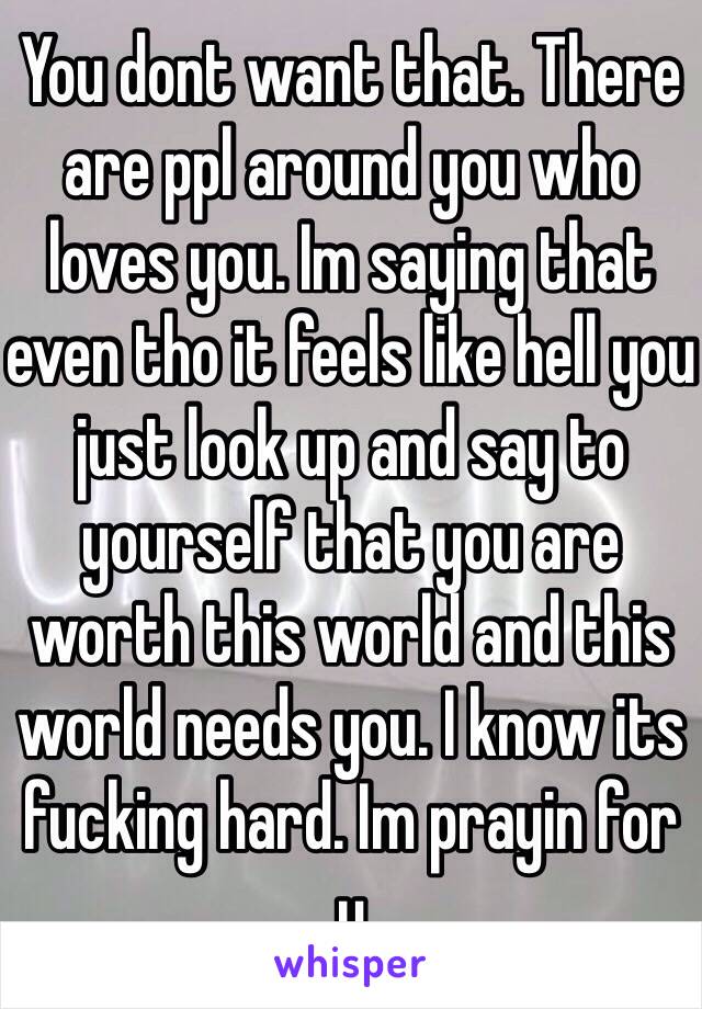 You dont want that. There are ppl around you who loves you. Im saying that even tho it feels like hell you just look up and say to yourself that you are worth this world and this world needs you. I know its  fucking hard. Im prayin for u 