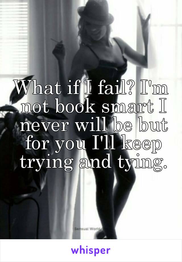 What if I fail? I'm not book smart I never will be but for you I'll keep trying and tying.