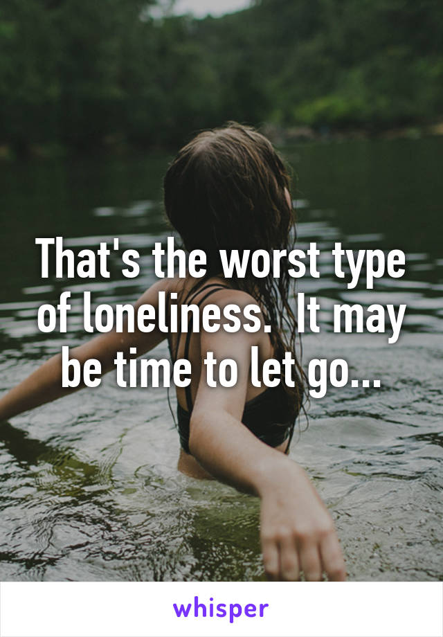 That's the worst type of loneliness.  It may be time to let go...