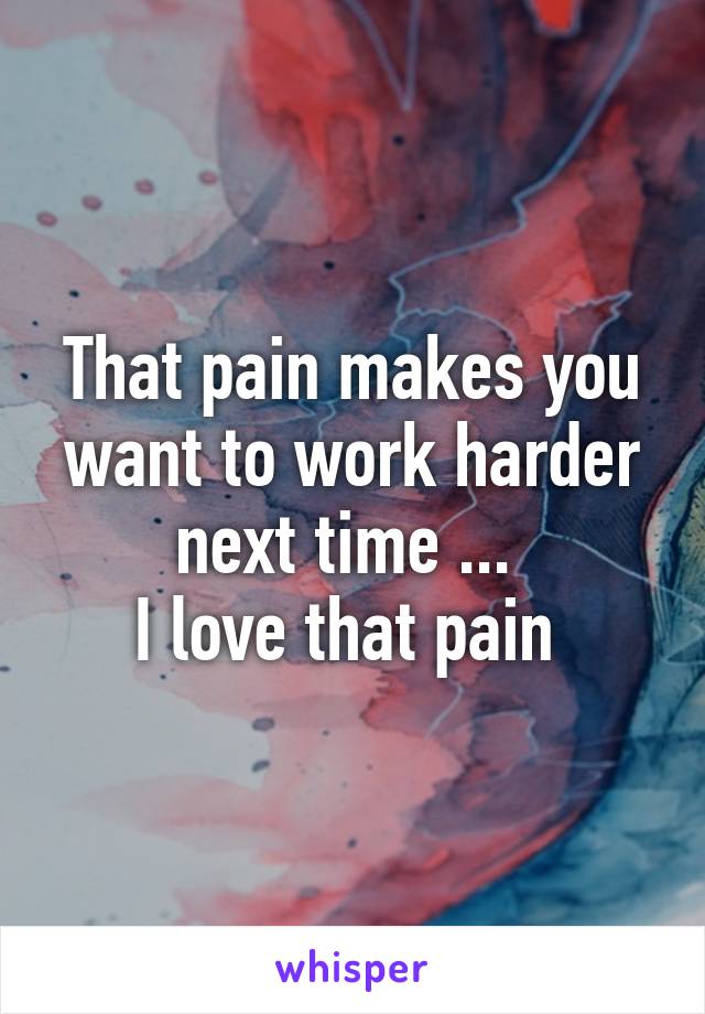 That pain makes you want to work harder next time ... 
I love that pain 