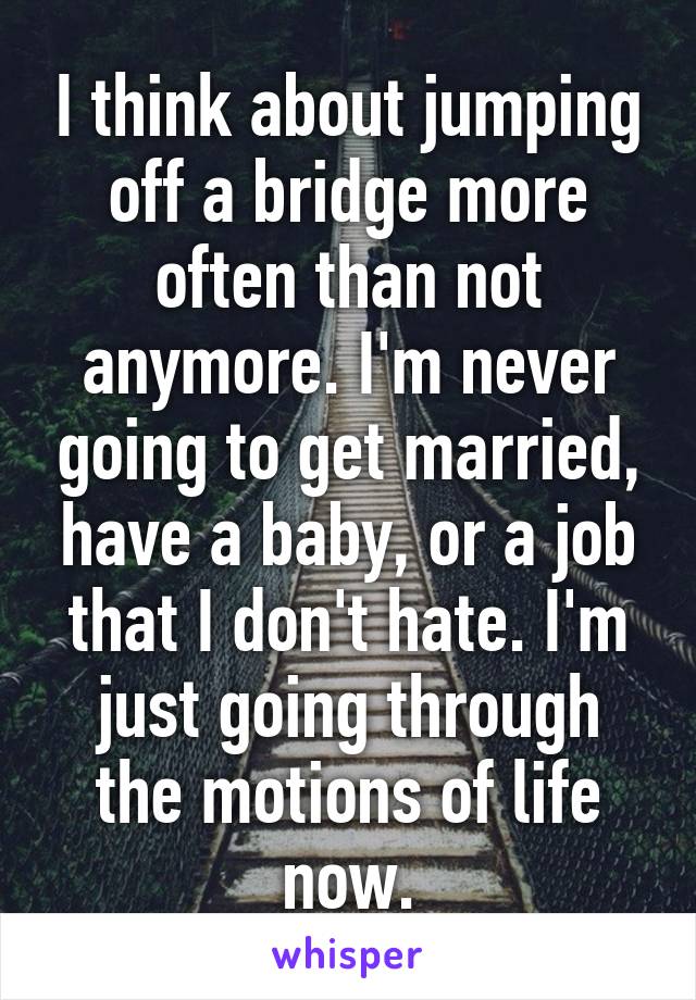 I think about jumping off a bridge more often than not anymore. I'm never going to get married, have a baby, or a job that I don't hate. I'm just going through the motions of life now.