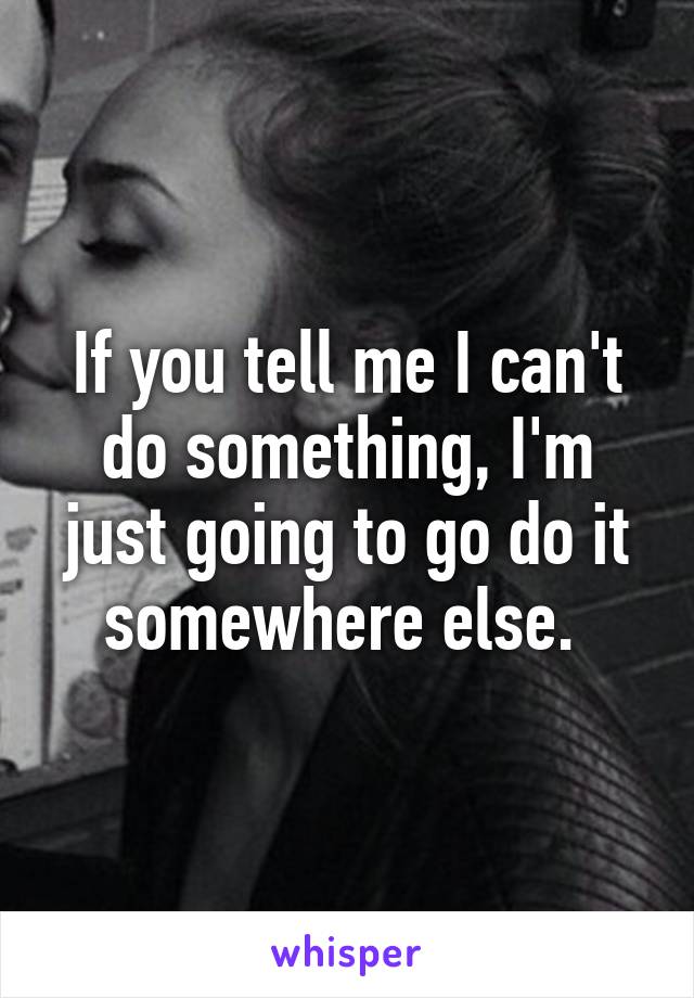 If you tell me I can't do something, I'm just going to go do it somewhere else. 