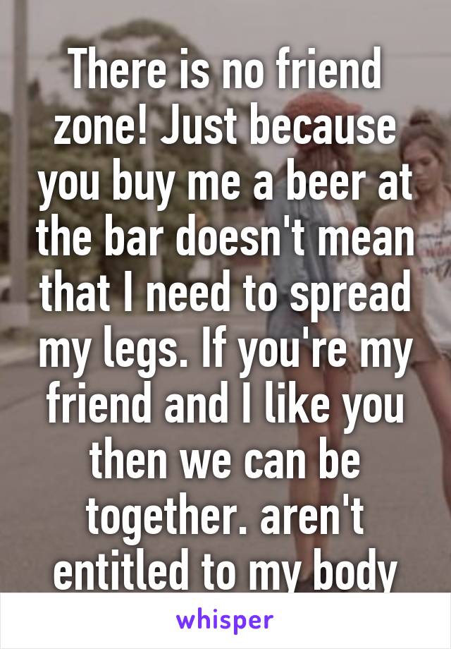 There is no friend zone! Just because you buy me a beer at the bar doesn't mean that I need to spread my legs. If you're my friend and I like you then we can be together. aren't entitled to my body