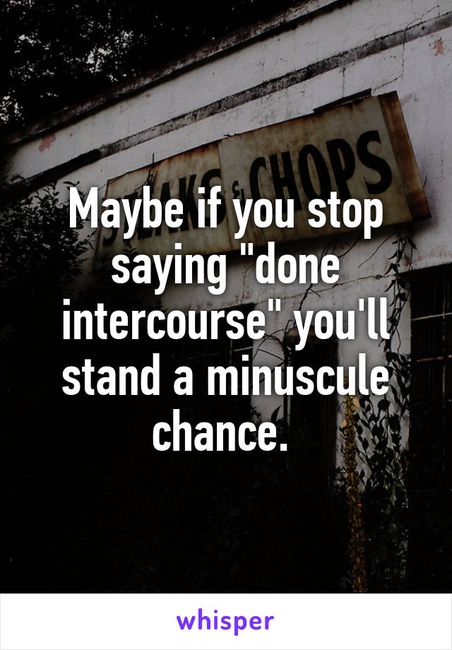 Maybe if you stop saying "done intercourse" you'll stand a minuscule chance. 