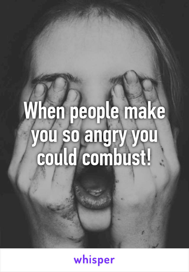 When people make you so angry you could combust!