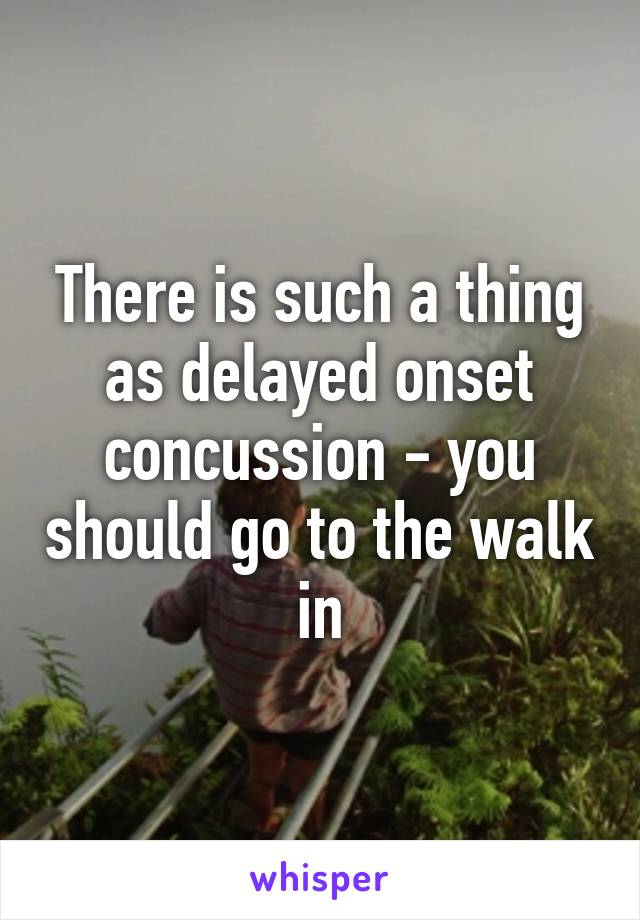 There is such a thing as delayed onset concussion - you should go to the walk in