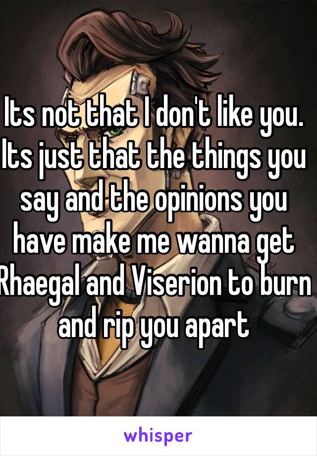 Its not that I don't like you.
Its just that the things you say and the opinions you have make me wanna get Rhaegal and Viserion to burn and rip you apart