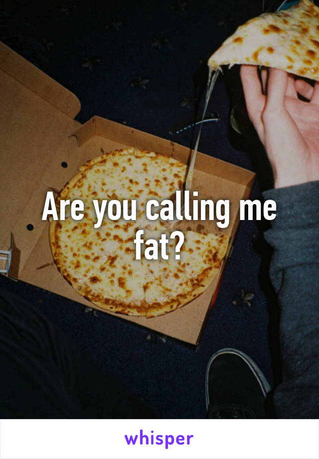 Are you calling me fat?